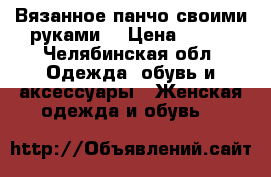 Вязанное панчо своими руками. › Цена ­ 400 - Челябинская обл. Одежда, обувь и аксессуары » Женская одежда и обувь   
